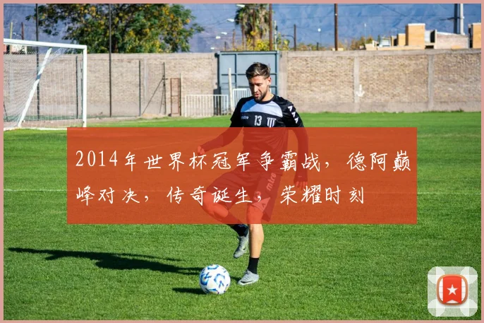 2014年世界杯冠军争霸战，德阿巅峰对决，传奇诞生，荣耀时刻