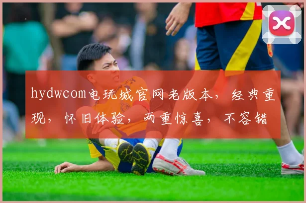 hydwcom电玩城官网老版本，经典重现，怀旧体验，两重惊喜，不容错过
