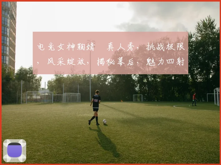 电竞女神鞠婧祎真人秀，挑战极限，风采绽放，揭秘幕后，魅力四射，三重惊喜，不容错过